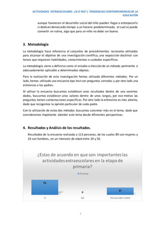 ACTIVIDADES EXTRAESCOLARES ¿SI O NO? | TENDENCIAS CONTEMPORÁNEASDE LA
EDUCACIÓN
3
aunque favorecen el desarrollo social del niño pueden llegar a entorpecerlo
si dedican demasiado tiempo a un horario predeterminado, el cual se puede
convertir en rutina, algo que para un niño no debe ser bueno.
3. Metodología
La metodología hace referencia al conjuntos de procedimientos racionales utilizados
para alcanzar el objetivo de una investigación científica, una exposición doctrinal con
tareas que requieran habilidades, conocimientos o cuidados específicos.
La metodología viene a definirse como el estudio o elección de un método pertinente o
adecuadamente aplicable a determinados objetos.
Para la realización de esta investigación hemos utilizado diferentes métodos. Por un
lado, hemos utilizado una encuesta tipo test con preguntas cerradas y por otro lado una
entrevista a los padres.
Al utilizar la encuesta buscamos establecer unos resultados dentro de una varemos
dados, buscamos establecer unos valores dentro de unos rangos, por ese motivo las
preguntas tienen contestaciones específicas. Por otro lado la entrevista es más abierta,
dado que recogemos la opinión particular de cada padre.
Con la utilización de estos dos métodos buscamos concretar más en el tema, dado que
consideramos importante abordar este tema desde diferentes perspectivas.
4. Resultados y Análisis de los resultados.
Resultados de la encuesta realizada a 113 personas, de los cuales 89 son mujeres y
24 son hombres, en un intervalo de edad entre 20 y 50.
76
0
37
SÍ NO EN ALGUNOS CASOS
¿Estas de acuerdo en que son importanteslas
actividadesextraescolares en la etapade
primaria?
Personas
 