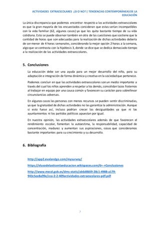 ACTIVIDADES EXTRAESCOLARES ¿SI O NO? | TENDENCIAS CONTEMPORÁNEASDE LA
EDUCACIÓN
7
La única discrepancia que podemos encontrar respecto a las actividades extraescolares
es que la gran mayoría de los encuestados consideran que estas serían incompatibles
con la vida familiar (62, algunos casos) ya que les quita bastante tiempo de su vida
cotidiana. Esto se puede observar también en otra de las cuestiones que sostiene que la
cantidad de horas que son adecuadas para la realización de dichas actividades debería
de ser menor de 4 horas semanales, considerando la mejor opción 2 horas a la semana,
algo que se contrasta con la hipótesis 3, donde se dice que se dedica demasiado tiempo
a la realización de las actividades extraescolares.
5. Conclusiones
La educación debe ser una ayuda para un mejor desarrollo del niño, para su
adaptación e integración de forma dinámica y creativa en la sociedadque pertenece.
Podemos concluir en que las actividades extraescolares son un medio importante a
través del cual los niños aprenden a respetar a los demás, consolidan lazos fraternos
al trabajar en equipo por una causa común y favorecen su carácter para sobrellevar
circunstancias adversas.
En algunos casos las personas con menos recursos se pueden sentir discriminadas,
ya que la gratuidad de dichas actividades no las garantiza la administración. Aunque
si esto fuese así, incluso podrían crecer las desigualdades ya que ni los
ayuntamientos ni los partidos políticos apuestan por igual.
En nuestra opinión, las actividades extraescolares además de que favorecen el
rendimiento escolar, fomentan la autoestima, la responsabilidad, capacidad de
concentración, madurez y aumentan sus aspiraciones, cosas que consideramos
bastante importantes para su crecimiento y su desarrollo.
6. Bibliografía
http://app2.evalandgo.com/mysurvey/
https://elusodelasticenlaeducacion.wikispaces.com/6+-+Conclusiones
http://www.mecd.gob.es/dms-static/ab6d8b59-28c1-4988-a179-
943c5ee8a99e/cca-2-2-409actividades-extraescolares-pdf.pdf
 