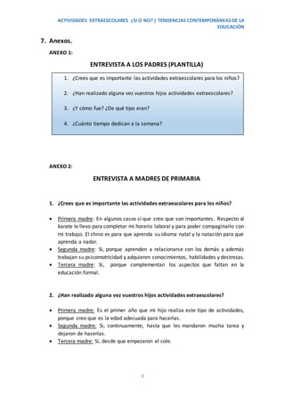ACTIVIDADES EXTRAESCOLARES ¿SI O NO? | TENDENCIAS CONTEMPORÁNEASDE LA
EDUCACIÓN
8
7. Anexos.
ANEXO 1:
ENTREVISTA A LOS PADRES (PLANTILLA)
ANEXO 2:
ENTREVISTA A MADRES DE PRIMARIA
1. ¿Crees que es importante las actividades extraescolares para los niños?
 Primera madre: En algunos casos sí que creo que son importantes. Respecto al
karate le llevo para completar mi horario laboral y para poder compaginarlo con
mi trabajo. El chino es para que aprenda su idioma natal y la natación para que
aprenda a nadar.
 Segunda madre: Si, porque aprenden a relacionarse con los demás y además
trabajan su psicomotricidad y adquieren conocimientos, habilidades y destrezas.
 Tercera madre: Sí, porque complementan los aspectos que faltan en la
educación formal.
2. ¿Han realizado alguna vez vuestros hijos actividades extraescolares?
 Primera madre: Es el primer año que mi hijo realiza este tipo de actividades,
porque creo que es la edad adecuada para hacerlas.
 Segunda madre: Si, continuamente, hasta que les mandaron mucha tarea y
dejaron de hacerlas.
 Tercera madre: Sí, desde que empezaron el cole.
1. ¿Crees que es importante las actividades extraescolares para los niños?
2. ¿Han realizado alguna vez vuestros hijos actividades extraescolares?
3. ¿Y cómo fue? ¿De qué tipo eran?
4. ¿Cuánto tiempo dedican a la semana?
5. ¿Dieron/dan buenos resultados?
 