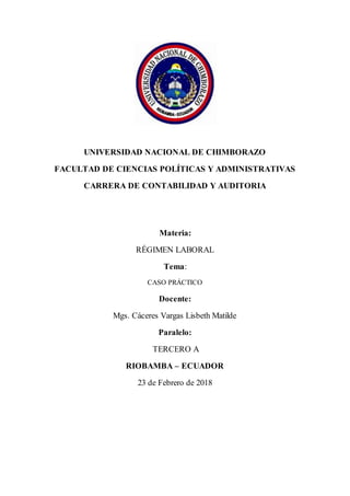 UNIVERSIDAD NACIONAL DE CHIMBORAZO
FACULTAD DE CIENCIAS POLÍTICAS Y ADMINISTRATIVAS
CARRERA DE CONTABILIDAD Y AUDITORIA
Materia:
RÉGIMEN LABORAL
Tema:
CASO PRÁCTICO
Docente:
Mgs. Cáceres Vargas Lisbeth Matilde
Paralelo:
TERCERO A
RIOBAMBA – ECUADOR
23 de Febrero de 2018
 