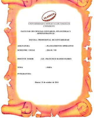 PLANEAAMIENTTO OPERATIVO Página 1
FACULTAD DE CIENCIAS CONTABLES, FINANCIERAS Y
ADMINISTRATIVAS
ESCUELA PROFESIONAL DE CONTABILIDAD
ASIGNATURA : PLANEAMIENTO OPERATIVO
SEMESTRE / CICLO : 2014 II / VII
DOCENTE TUROR : LIC. FRANCISCO RAMOS FLORES
TEMA : FODA
INTEGRANTES:
Huaraz 31 de octubre de 2014
 