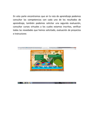En esta parte encontramos que en la ruta de aprendizaje podemos
consultar las competencias con cada uno de los resultados de
aprendizaje, también podemos solicitar una segunda evaluación,
consultar cursos virtuales a los cuales estamos inscritos, verificar
todas las novedades que hemos solicitado, evaluación de proyectos
e instructores
 