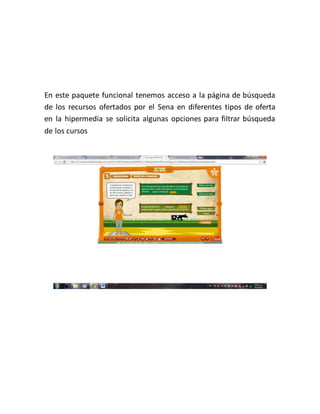 En este paquete funcional tenemos acceso a la página de búsqueda
de los recursos ofertados por el Sena en diferentes tipos de oferta
en la hipermedia se solicita algunas opciones para filtrar búsqueda
de los cursos
 