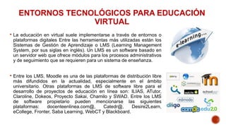 ENTORNOS TECNOLÓGICOS PARA EDUCACIÓN
VIRTUAL
 La educación en virtual suele implementarse a través de entornos o
platafor...