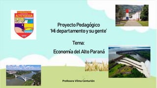 Proyecto Pedagógico
‘Mi departamentoy su gente’
Tema:
Economía del Alto Paraná
Profesora Vilma Centurión
 