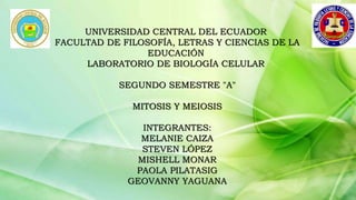 UNIVERSIDAD CENTRAL DEL ECUADOR
FACULTAD DE FILOSOFÍA, LETRAS Y CIENCIAS DE LA
EDUCACIÓN
LABORATORIO DE BIOLOGÍA CELULAR
SEGUNDO SEMESTRE "A"
MITOSIS Y MEIOSIS
INTEGRANTES:
MELANIE CAIZA
STEVEN LÓPEZ
MISHELL MONAR
PAOLA PILATASIG
GEOVANNY YAGUANA
 