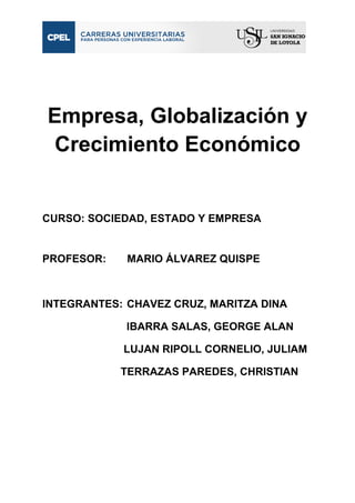 Empresa, Globalización y 
Crecimiento Económico 
CURSO: SOCIEDAD, ESTADO Y EMPRESA 
PROFESOR: MARIO ÁLVAREZ QUISPE 
INTEGRANTES: CHAVEZ CRUZ, MARITZA DINA 
IBARRA SALAS, GEORGE ALAN 
LUJAN RIPOLL CORNELIO, JULIAM 
TERRAZAS PAREDES, CHRISTIAN 
 