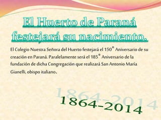 ElColegio Nuestra Señora del Huerto festejaráel 150° Aniversario de su
creación en Paraná. Paralelamente será el 185° Aniversario de la
fundación de dicha Congregación que realizaráSan Antonio María
Gianelli, obispo italiano.
 