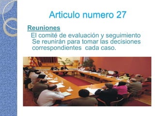 Articulo numero 27Reuniones  El comité de evaluación y seguimiento Se reunirán para tomar las decisiones correspondientes  cada caso.