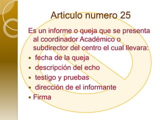 Articulo numero 25Es un informe o queja que se presenta al coordinador Académico o subdirector del centro el cual llevara: fecha de la queja  descripción del echo  testigo y pruebas  dirección de el informante Firma