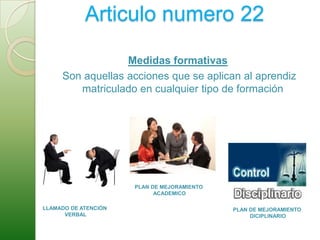 Medidas formativas y sancionesArticulo numero 22Medidas formativas Son aquellas acciones que se aplican al aprendiz matriculado en cualquier tipo de formaciónPLAN DE MEJORAMIENTO ACADEMICOLLAMADO DE ATENCIÓN VERBALPLAN DE MEJORAMIENTO DICIPLINARIO