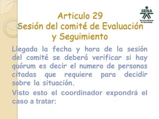 Articulo 29Sesión del comité de Evaluación y SeguimientoLlegada la fecha y hora de la sesión del comité se deberá verificar si hay quórum es decir el numero de personas citadas que requiere para decidir sobre la situación. Visto esto el coordinador expondrá el caso a tratar: