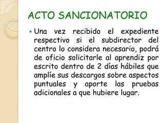 ACTO SANCIONATORIOUna vez recibido el expediente respectivo si el subdirector del centro lo considera necesario, podrá de oficio solicitarle al aprendiz por escrito dentro de 2 días hábiles que amplíe sus descargos sobre aspectos puntuales y aporte las pruebas adicionales a que hubiere lugar.
