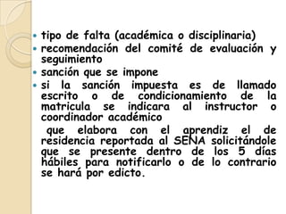 tipo de falta (académica o disciplinaria) recomendación del comité de evaluación y seguimientosanción que se impone si la sanción impuesta es de llamado escrito o de condicionamiento de la matricula se indicara al instructor o coordinador académico   que elabora con el aprendiz el de residencia reportada al SENA solicitándole que se presente dentro de los 5 días hábiles para notificarlo o de lo contrario se hará por edicto.