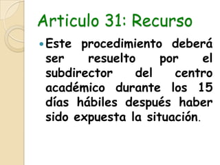 Articulo 31: RecursoEste procedimiento deberá ser resuelto por el subdirector del centro académico durante los 15 días hábiles después haber sido expuesta la situación.