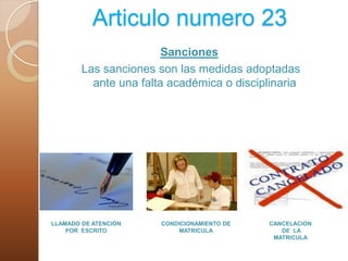 Articulo numero 23Sanciones Las sanciones son las medidas adoptadas ante una falta académica o disciplinariaLLAMADO DE ATENCIÓN POR  ESCRITOCONDICIONAMIENTO DE MATRICULACANCELACION DE  LA MATRICULA