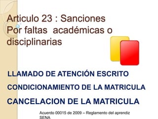 Articulo 23 : SancionesPor faltas  académicas o disciplinariasLLAMADO DE ATENCIÓN ESCRITOCONDICIONAMIENTO DE LA MATRICULACANCELACION DE LA MATRICULAAcuerdo 00015 de 2009 – Reglamento del aprendiz SENA