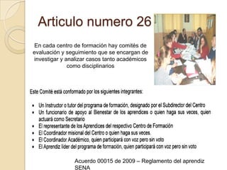 Articulo numero 26En cada centro de formación hay comités de evaluación y seguimiento que se encargan de investigar y analizar casos tanto académicos como disciplinarios Acuerdo 00015 de 2009 – Reglamento del aprendiz SENA