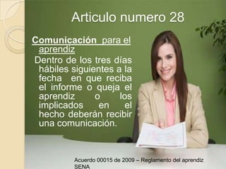Articulo numero 28Comunicación  para el aprendiz  Dentro de los tres días hábiles siguientes a la fecha  en que reciba el informe o queja el aprendiz o los implicados en el hecho deberán recibir una comunicación.Acuerdo 00015 de 2009 – Reglamento del aprendiz SENA