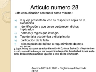 Articulo numero 28Esta comunicación contendrá como mínimo :la queja presentada  con su respectiva copia de la evidencias  identificación a que curso pertenecen dichos implicados  normas y reglas que infringió Tipo de falta académica o disciplinaria  calificación de la falta  presentación de defesa o requerimiento de mas pruebasAcuerdo 00015 de 2009 – Reglamento del aprendiz SENA