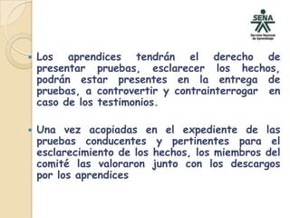 Los aprendices tendrán el derecho de presentar pruebas, esclarecer los hechos, podrán estar presentes en la entrega de pruebas, a controvertir y contrainterrogar  en caso de los testimonios.Una vez acopiadas en el expediente de las pruebas conducentes y pertinentes para el esclarecimiento de los hechos, los miembros del comité las valoraron junto con los descargos por los aprendices