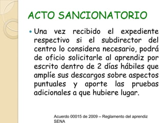 ACTO SANCIONATORIOUna vez recibido el expediente respectivo si el subdirector del centro lo considera necesario, podrá de oficio solicitarle al aprendiz por escrito dentro de 2 días hábiles que amplíe sus descargos sobre aspectos puntuales y aporte las pruebas adicionales a que hubiere lugar.Acuerdo 00015 de 2009 – Reglamento del aprendiz SENA