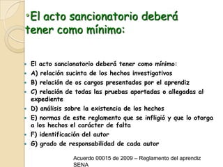 El acto sancionatorio deberá tener como mínimo:El acto sancionatorio deberá tener como mínimo:A) relación sucinta de los hechos investigativos B) relación de os cargos presentados por el aprendizC) relación de todas las pruebas aportadas o allegadas al expedienteD) análisis sobre la existencia de los hechos E) normas de este reglamento que se infligió y que lo otorga a los hechos el carácter de faltaF) identificación del autor G) grado de responsabilidad de cada autorAcuerdo 00015 de 2009 – Reglamento del aprendiz SENA