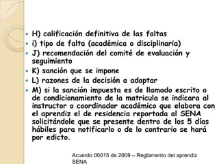 H) calificación definitiva de las faltas i) tipo de falta (académica o disciplinaria) J) recomendación del comité de evaluación y seguimientoK) sanción que se impone L) razones de la decisión a adoptarM) si la sanción impuesta es de llamado escrito o de condicionamiento de la matricula se indicara al instructor o coordinador académico que elabora con el aprendiz el de residencia reportada al SENA solicitándole que se presente dentro de los 5 días hábiles para notificarlo o de lo contrario se hará por edicto.Acuerdo 00015 de 2009 – Reglamento del aprendiz SENA