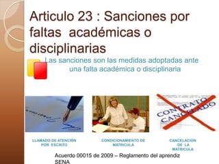 Articulo 23 : Sanciones por faltas  académicas o disciplinariasLas sanciones son las medidas adoptadas ante una falta académica o disciplinariaLLAMADO DE ATENCIÓN POR  ESCRITOCONDICIONAMIENTO DE MATRICULACANCELACION DE  LA MATRICULAAcuerdo 00015 de 2009 – Reglamento del aprendiz SENA