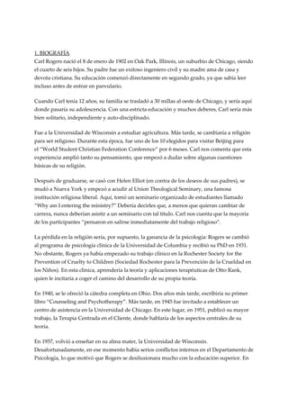 1. BIOGRAFÍA
Carl Rogers nació el 8 de enero de 1902 en Oak Park, Illinois, un suburbio de Chicago, siendo
el cuarto de seis hijos. Su padre fue un exitoso ingeniero civil y su madre ama de casa y
devota cristiana. Su educación comenzó directamente en segundo grado, ya que sabía leer
incluso antes de entrar en parvulario.

Cuando Carl tenía 12 años, su familia se trasladó a 30 millas al oeste de Chicago, y sería aquí
donde pasaría su adolescencia. Con una estricta educación y muchos deberes, Carl sería más
bien solitario, independiente y auto-disciplinado.

Fue a la Universidad de Wisconsin a estudiar agricultura. Más tarde, se cambiaría a religión
para ser religioso. Durante esta época, fue uno de los 10 elegidos para visitar Beijing para
el “World Student Christian Federation Conference” por 6 meses. Carl nos comenta que esta
experiencia amplió tanto su pensamiento, que empezó a dudar sobre algunas cuestiones
básicas de su religión.

Después de graduarse, se casó con Helen Elliot (en contra de los deseos de sus padres), se
mudó a Nueva York y empezó a acudir al Union Theological Seminary, una famosa
institución religiosa liberal. Aquí, tomó un seminario organizado de estudiantes llamado
“Why am I entering the ministry?” Debería decirles que, a menos que quieran cambiar de
carrera, nunca deberían asistir a un seminario con tal título. Carl nos cuenta que la mayoría
de los participantes “pensaron en salirse inmediatamente del trabajo religioso”.

La pérdida en la religión sería, por supuesto, la ganancia de la psicología: Rogers se cambió
al programa de psicología clínica de la Universidad de Columbia y recibió su PhD en 1931.
No obstante, Rogers ya había empezado su trabajo clínico en la Rochester Society for the
Prevention of Cruelty to Children (Sociedad Rochester para la Prevención de la Crueldad en
los Niños). En esta clínica, aprendería la teoría y aplicaciones terapéuticas de Otto Rank,
quien le incitaría a coger el camino del desarrollo de su propia teoría.

En 1940, se le ofreció la cátedra completa en Ohio. Dos años más tarde, escribiría su primer
libro “Counseling and Psychotherapy”. Más tarde, en 1945 fue invitado a establecer un
centro de asistencia en la Universidad de Chicago. En este lugar, en 1951, publicó su mayor
trabajo, la Terapia Centrada en el Cliente, donde hablaría de los aspectos centrales de su
teoría.

En 1957, volvió a enseñar en su alma mater, la Universidad de Wisconsin.
Desafortunadamente, en ese momento había serios conflictos internos en el Departamento de
Psicología, lo que motivó que Rogers se desilusionara mucho con la educación superior. En
 