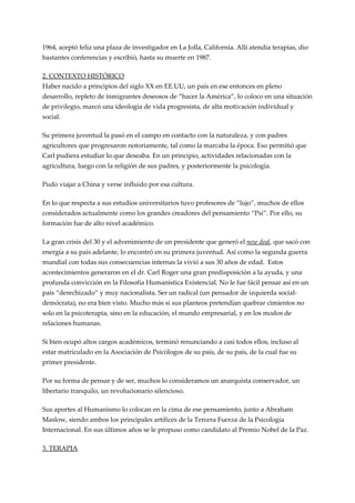 1964, aceptó feliz una plaza de investigador en La Jolla, California. Allí atendía terapias, dio
bastantes conferencias y escribió, hasta su muerte en 1987.

2. CONTEXTO HISTÓRICO
Haber nacido a principios del siglo XX en EE.UU, un país en ese entonces en pleno
desarrollo, repleto de inmigrantes deseosos de “hacer la América”, lo coloco en una situación
de privilegio, marcó una ideología de vida progresista, de alta motivación individual y
social.

Su primera juventud la pasó en el campo en contacto con la naturaleza, y con padres
agricultores que progresaron notoriamente, tal como la marcaba la época. Eso permitió que
Carl pudiera estudiar lo que deseaba. En un principio, actividades relacionadas con la
agricultura, luego con la religión de sus padres, y posteriormente la psicología.

Pudo viajar a China y verse influido por esa cultura.

En lo que respecta a sus estudios universitarios tuvo profesores de “lujo”, muchos de ellos
considerados actualmente como los grandes creadores del pensamiento “Psi”. Por ello, su
formación fue de alto nivel académico.

La gran crisis del 30 y el advenimiento de un presidente que generó el new deal, que sacó con
energía a su país adelante, lo encontró en su primera juventud. Así como la segunda guerra
mundial con todas sus consecuencias internas la vivió a sus 30 años de edad. Estos
acontecimientos generaron en el dr. Carl Roger una gran predisposición a la ayuda, y una
profunda convicción en la Filosofía Humanística Existencial. No le fue fácil pensar así en un
país “derechizado” y muy nacionalista. Ser un radical (un pensador de izquierda social-
demócrata), no era bien visto. Mucho más si sus planteos pretendían quebrar cimientos no
solo en la psicoterapia, sino en la educación, el mundo empresarial, y en los modos de
relaciones humanas.

Si bien ocupó altos cargos académicos, terminó renunciando a casi todos ellos, incluso al
estar matriculado en la Asociación de Psicólogos de su país, de su país, de la cual fue su
primer presidente.

Por su forma de pensar y de ser, muchos lo consideramos un anarquista conservador, un
libertario tranquilo, un revolucionario silencioso.

Sus aportes al Humanismo lo colocan en la cima de ese pensamiento, junto a Abraham
Maslow, siendo ambos los principales artífices de la Tercera Fuerza de la Psicología
Internacional. En sus últimos años se le propuso como candidato al Premio Nobel de la Paz.

3. TERAPIA
 