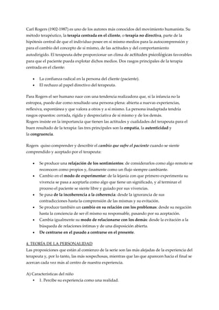 Carl Rogers (1902-1987) es uno de los autores más conocidos del movimiento humanista. Su
método terapéutico, la terapia centrada en el cliente, o terapia no directiva, parte de la
hipótesis central de que el individuo posee en sí mismo medios para la autocomprensión y
para el cambio del concepto de sí mismo, de las actitudes y del comportamiento
autodirigido. El terapeuta debe proporcionar un clima de actitudes psicológicas favorables
para que el paciente pueda explotar dichos medios. Dos rasgos principales de la terapia
centrada en el cliente:

   •   La confianza radical en la persona del cliente (paciente).
   •   El rechazo al papel directivo del terapeuta.

Para Rogers el ser humano nace con una tendencia realizadora que, si la infancia no la
estropea, puede dar como resultado una persona plena: abierta a nuevas experiencias,
reflexiva, espontánea y que valora a otros y a sí mismo. La persona inadaptada tendría
rasgos opuestos: cerrada, rígida y despreciativa de sí mismo y de los demás.
Rogers insiste en la importancia que tienen las actitudes y cualidades del terapeuta para el
buen resultado de la terapia: las tres principales son la empatía, la autenticidad y
la congruencia.

Rogers quiso comprender y describir el cambio que sufre el paciente cuando se siente
comprendido y aceptado por el terapeuta:

   •   Se produce una relajación de los sentimientos: de considerarlos como algo remoto se
       reconocen como propios y, finamente como un flujo siempre cambiante.
   •   Cambio en el modo de experimentar: de la lejanía con que primero experimenta su
       vivencia se pasa a aceptarla como algo que tiene un significado, y al terminar el
       proceso el paciente se siente libre y guiado por sus vivencias.
   •   Se pasa de la incoherencia a la coherencia: desde la ignorancia de sus
       contradicciones hasta la comprensión de las mismas y su evitación.
   •   Se produce también un cambio en su relación con los problemas: desde su negación
       hasta la conciencia de ser él mismo su responsable, pasando por su aceptación.
   •   Cambia igualmente su modo de relacionarse con los demás: desde la evitación a la
       búsqueda de relaciones íntimas y de una disposición abierta.
   •   De centrarse en el pasado a centrarse en el presente.

4. TEORÍA DE LA PERSONALIDAD
Las proposiciones que están al comienzo de la serie son las más alejadas de la experiencia del
terapeuta y, por lo tanto, las más sospechosas, mientras que las que aparecen hacia el final se
acercan cada vez más al centro de nuestra experiencia.

A) Características del niño
      1. Percibe su experiencia como una realidad.
 