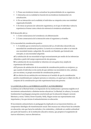    2. Posee una tendencia innata a actualizar las potencialidades de su organismo.
      3. Interactúa con su realidad en función de esa tendencia fundamental a la
       actualización.
      4. En su interacción con la realidad, el individuo se comporta como una totalidad
       organizada (Gestalt).
      5. Se inicia un proceso de valoración organísmica, en el que el individuo valora la
       experiencia al tomar como criterio de referencia la tendencia actualizante.

B) El desarrollo del yo
      1. Como consecuencia de la tendencia a la diferenciación
      2. Como consecuencia de la interacción entre el organismo y el medio.

C) La necesidad de consideración positiva
      1. A medida que se exterioriza la conciencia del yo, el individuo desarrolla una
       necesidad de consideración positiva. La teoría no se interesa en saber si se trata de
       una necesidad innata o adquirida. De acuerdo con Standal, que formuló este
       concepto, es una necesidad adquirida:
   a) La satisfacción de esa necesidad se logra necesariamente por medio de las inferencias
   obtenidas a partir del campo experencial de otra persona.
   b) La satisfacción de esa necesidad se relaciona con una gama muy amplia de
   experiencias del individuo.
   c) El proceso de satisfacción de la necesidad de consideración positiva es recíproco, ya
   que cuando el individuo se da cuenta de que satisface esa necesidad en otro, satisface,
   por eso mismo, su propia necesidad de consideración positiva.
   d) Los efectos de esa satisfacción son intensos en el sentido de que la consideración
   positiva manifestada por cualquier persona se comunica, en aquel que es objeto de ella, al
   conjunto de la consideración que éste experimenta hacia esta persona.


5. LA ESCUELA DE LA AUTORREGULACIÓN Y AUTOGOBIERNO
La defensa de la libertad frente a la imposición de las instituciones o personas engloba en el
movimiento antiautoritario a distintas teorías educativas. La libertad, la cultura y la escuela
fundamentan la pedagogía anarquista caracterizada por la educación integral, racional,
libertaria y mixta. Tolstoi, Ferrer Guardia, Nelly, Rogers serían sus representantes más
importantes y los que inician el antiautoritarismo en educación.

El movimiento antiautoritario en pedagogía ha implicado en su trayectoria histórica, un
compromiso ideológico de transformación social. Este encauza sus críticas hacia las actitudes
en educación, más que hacia los métodos y los contenidos, y defiende un cambio actitudinal
por parte del maestro y de la institución educativa misma, que propicie el surgimiento de
nuevas relaciones y nuevas alternativas.
 