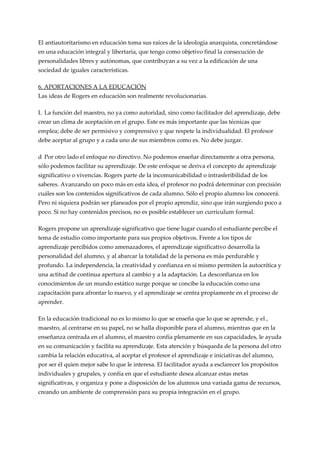El antiautoritarismo en educación toma sus raíces de la ideología anarquista, concretándose
en una educación integral y libertaria, que tengo como objetivo final la consecución de
personalidades libres y autónomas, que contribuyan a su vez a la edificación de una
sociedad de iguales características.

6. APORTACIONES A LA EDUCACIÓN
Las ideas de Rogers en educación son realmente revolucionarias.

L La función del maestro, no ya como autoridad, sino como facilitador del aprendizaje, debe
crear un clima de aceptación en el grupo. Este es más importante que las técnicas que
emplea; debe de ser permisivo y comprensivo y que respete la individualidad. El profesor
debe aceptar al grupo y a cada uno de sus miembros como es. No debe juzgar.

d Por otro lado el enfoque no directivo. No podemos enseñar directamente a otra persona,
sólo podemos facilitar su aprendizaje. De este enfoque se deriva el concepto de aprendizaje
significativo o vivencias. Rogers parte de la incomunicabilidad o intrasferibilidad de los
saberes. Avanzando un poco más en esta idea, el profesor no podrá determinar con precisión
cuáles son los contenidos significativos de cada alumno. Sólo el propio alumno los conocerá.
Pero ni siquiera podrán ser planeados por el propio aprendiz, sino que irán surgiendo poco a
poco. Si no hay contenidos precisos, no es posible establecer un currículum formal.

Rogers propone un aprendizaje significativo que tiene lugar cuando el estudiante percibe el
tema de estudio como importante para sus propios objetivos. Frente a los tipos de
aprendizaje percibidos como amenazadores, el aprendizaje significativo desarrolla la
personalidad del alumno, y al abarcar la totalidad de la persona es más perdurable y
profundo. La independencia, la creatividad y confianza en si mismo permiten la autocrítica y
una actitud de continua apertura al cambio y a la adaptación. La desconfianza en los
conocimientos de un mundo estático surge porque se concibe la educación como una
capacitación para afrontar lo nuevo, y el aprendizaje se centra propiamente en el proceso de
aprender.

En la educación tradicional no es lo mismo lo que se enseña que lo que se aprende, y el ,
maestro, al centrarse en su papel, no se halla disponible para el alumno, mientras que en la
enseñanza centrada en el alumno, el maestro confía plenamente en sus capacidades, le ayuda
en su comunicación y facilita su aprendizaje. Esta atención y búsqueda de la persona del otro
cambia la relación educativa, al aceptar el profesor el aprendizaje e iniciativas del alumno,
por ser él quien mejor sabe lo que le interesa. El facilitador ayuda a esclarecer los propósitos
individuales y grupales, y confía en que el estudiante desea alcanzar estas metas
significativas, y organiza y pone a disposición de los alumnos una variada gama de recursos,
creando un ambiente de comprensión para su propia integración en el grupo.
 