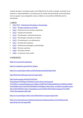 A partir de aquí, es el alumno quien con la libertad de la acción y tiempo, creciendo en su
madurez y responsabilidad, se encamina por las sendas del aprendizaje, tanto individual
como en grupo, cuya autogestión, tareas y objetivos son asimismo definidos por los
estudiantes.

7. OBRAS
   (1942/1978) - Orientación Psicológica y Psicoterapia
   (1951) - Terapia centrada en el cliente
   (1961) - El proceso de convertirse en persona
   (1970) - Grupos de encuentro
   (1971) - Psicoterapia y relaciones humanas
   (1972) - Psicoterapia centrada en el cliente
   (1972) - El matrimonio y sus alternativas
   (1977) - El poder de la persona
   (1978) - Orientación psicológica y psicoterapia
   (1980) - Persona a persona
   (1980) - El Camino del Ser
   (1981) - La persona como centro

8. WEBGRAFÍA

http://www.psiconet.org/rogers/

http://es.wikipedia.org/wiki/Carl_Rogers

http://www.psicologia-online.com/ebooks/personalidad/rogers.htm

http://html.rincondelvago.com/carl-rogers.html

http://books.google.es/books?id=JqYXyr-
WugsC&pg=PA97&lpg=PA97&dq=escuela+de+la+autorregulaci
%C3%B3n+y+autogobierno&source=bl&ots=GZKWYq77di&sig=MdHzkxwAjZPE6vemZrbn
7xb1IXk&hl=es&ei=3uW2TZixEIOb8QPtxsXHDg&sa=X&oi=book_result&ct=result&resnum=
3&ved=0CCkQ6AEwAg#v=onepage&q=escuela%20de%20la%20autorregulaci%C3%B3n
%20y%20autogobierno&f=false

http://www.psicologia-online.com/colaboradores/cvasquez/rogers.htm

http://www.buenastareas.com/temas/relaciones-interpersonales-en-la-facilitacion-del-
aprendizaje-de-carl-rogers/400
 