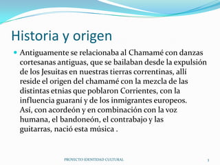 Historia y origen
 Antiguamente se relacionaba al Chamamé con danzas

cortesanas antiguas, que se bailaban desde la expulsión
de los Jesuitas en nuestras tierras correntinas, allí
reside el origen del chamamé con la mezcla de las
distintas etnias que poblaron Corrientes, con la
influencia guaraní y de los inmigrantes europeos.
Así, con acordeón y en combinación con la voz
humana, el bandoneón, el contrabajo y las
guitarras, nació esta música .

PROYECTO IDENTIDAD CULTURAL

3

 