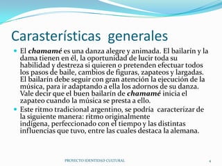 Carasterísticas generales
 El chamamé es una danza alegre y animada. El bailarín y la

dama tienen en él, la oportunidad de lucir toda su
habilidad y destreza si quieren o pretenden efectuar todos
los pasos de baile, cambios de figuras, zapateos y largadas.
El bailarín debe seguir con gran atención la ejecución de la
música, para ir adaptando a ella los adornos de su danza.
Vale decir que el buen bailarín de chamamé inicia el
zapateo cuando la música se presta a ello.
 Este ritmo tradicional argentino, se podría caracterizar de
la siguiente manera: ritmo originalmente
indígena, perfeccionado con el tiempo y las distintas
influencias que tuvo, entre las cuales destaca la alemana.

PROYECTO IDENTIDAD CULTURAL

4

 
