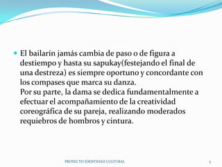  El bailarín jamás cambia de paso o de figura a

destiempo y hasta su sapukay(festejando el final de
una destreza) es siempre oportuno y concordante con
los compases que marca su danza.
Por su parte, la dama se dedica fundamentalmente a
efectuar el acompañamiento de la creatividad
coreográfica de su pareja, realizando moderados
requiebros de hombros y cintura.

PROYECTO IDENTIDAD CULTURAL

5

 