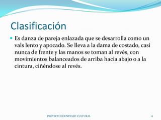 Clasificación
 Es danza de pareja enlazada que se desarrolla como un

vals lento y apocado. Se lleva a la dama de costado, casi
nunca de frente y las manos se toman al revés, con
movimientos balanceados de arriba hacia abajo o a la
cintura, ciñéndose al revés.

PROYECTO IDENTIDAD CULTURAL

6

 