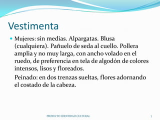 Vestimenta
 Mujeres: sin medias. Alpargatas. Blusa

(cualquiera). Pañuelo de seda al cuello. Pollera
amplia y no muy larga, con ancho volado en el
ruedo, de preferencia en tela de algodón de colores
intensos, lisos y floreados.
Peinado: en dos trenzas sueltas, flores adornando
el costado de la cabeza.

PROYECTO IDENTIDAD CULTURAL

7

 