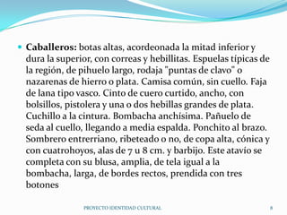 Caballeros: botas altas, acordeonada la mitad inferior y

dura la superior, con correas y hebillitas. Espuelas típicas de
la región, de pihuelo largo, rodaja "puntas de clavo" o
nazarenas de hierro o plata. Camisa común, sin cuello. Faja
de lana tipo vasco. Cinto de cuero curtido, ancho, con
bolsillos, pistolera y una o dos hebillas grandes de plata.
Cuchillo a la cintura. Bombacha anchísima. Pañuelo de
seda al cuello, llegando a media espalda. Ponchito al brazo.
Sombrero entrerriano, ribeteado o no, de copa alta, cónica y
con cuatrohoyos, alas de 7 u 8 cm. y barbijo. Este atavío se
completa con su blusa, amplia, de tela igual a la
bombacha, larga, de bordes rectos, prendida con tres
botones
PROYECTO IDENTIDAD CULTURAL

8

 