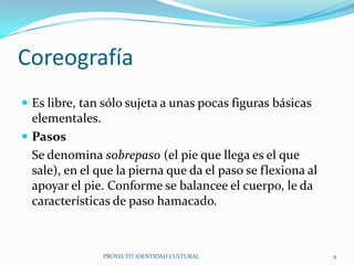 Coreografía
 Es libre, tan sólo sujeta a unas pocas figuras básicas

elementales.
 Pasos
Se denomina sobrepaso (el pie que llega es el que
sale), en el que la pierna que da el paso se flexiona al
apoyar el pie. Conforme se balancee el cuerpo, le da
características de paso hamacado.

PROYECTO IDENTIDAD CULTURAL

9

 