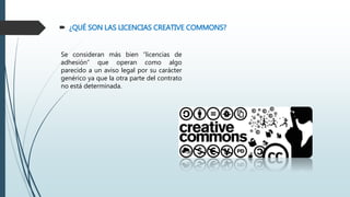  ¿QUÉ SON LAS LICENCIAS CREATIVE COMMONS?
Se consideran más bien “licencias de
adhesión” que operan como algo
parecido a un aviso legal por su carácter
genérico ya que la otra parte del contrato
no está determinada.
 