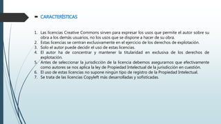  CARACTERÍSTICAS
1. Las licencias Creative Commons sirven para expresar los usos que permite el autor sobre su
obra a los demás usuarios, no los usos que se dispone a hacer de su obra.
2. Estas licencias se centran exclusivamente en el ejercicio de los derechos de explotación.
3. Solo el autor puede decidir el uso de estas licencias.
4. El autor ha de concentrar y mantener la titularidad en exclusiva de los derechos de
explotación.
5. Antes de seleccionar la jurisdicción de la licencia debemos asegurarnos que efectivamente
como autores se nos aplica la ley de Propiedad Intelectual de la jurisdicción en cuestión.
6. El uso de estas licencias no supone ningún tipo de registro de la Propiedad Intelectual.
7. Se trata de las licencias Copyleft más desarrolladas y sofisticadas.
 