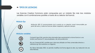  TIPOS DE LICENCIAS
Las licencias Creative Commons están compuestas por un módulo fijo más tres módulos
variables con 6 combinaciones posibles a través de su selector de licencia.
Módulo fijo:
Atribución (BY): El reconocimiento de la autoría es un derecho moral irrenunciable por
parte del autor y todas las licencias deben respetarlo y aplicarlo siempre.
Módulos variables:
Compartir Igual (SA): permite obras derivadas bajo exactamente la misma licencia o una
similar (una licencia CC más actualizada o de otra jurisdicción)
No uso Comercial (NC): prohíbe que a obra sea utilizada con fines comerciales directos o
indirectos (ej: hilo musical en un negocio).
No Obras Derivadas (ND): no permite modificar de forma alguna la obra. (ej. traducción de una
obra literaria)
 