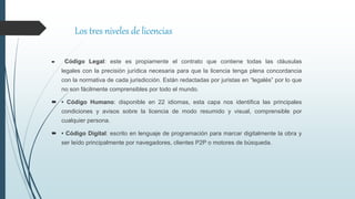  Código Legal: este es propiamente el contrato que contiene todas las cláusulas
legales con la precisión jurídica necesaria para que la licencia tenga plena concordancia
con la normativa de cada jurisdicción. Están redactadas por juristas en “legalés” por lo que
no son fácilmente comprensibles por todo el mundo.
 • Código Humano: disponible en 22 idiomas, esta capa nos identifica las principales
condiciones y avisos sobre la licencia de modo resumido y visual, comprensible por
cualquier persona.
 • Código Digital: escrito en lenguaje de programación para marcar digitalmente la obra y
ser leído principalmente por navegadores, clientes P2P o motores de búsqueda.
Los tres niveles de licencias
 