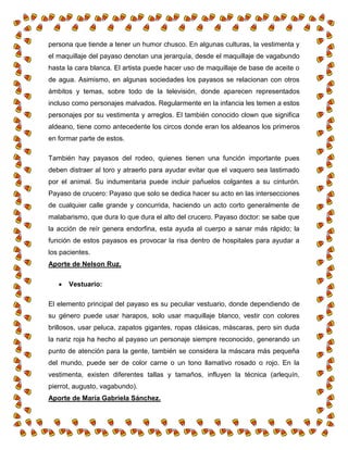 persona que tiende a tener un humor chusco. En algunas culturas, la vestimenta y
el maquillaje del payaso denotan una jerarquía, desde el maquillaje de vagabundo
hasta la cara blanca. El artista puede hacer uso de maquillaje de base de aceite o
de agua. Asimismo, en algunas sociedades los payasos se relacionan con otros
ámbitos y temas, sobre todo de la televisión, donde aparecen representados
incluso como personajes malvados. Regularmente en la infancia les temen a estos
personajes por su vestimenta y arreglos. El también conocido clown que significa
aldeano, tiene como antecedente los circos donde eran los aldeanos los primeros
en formar parte de estos.
También hay payasos del rodeo, quienes tienen una función importante pues
deben distraer al toro y atraerlo para ayudar evitar que el vaquero sea lastimado
por el animal. Su indumentaria puede incluir pañuelos colgantes a su cinturón.
Payaso de crucero: Payaso que solo se dedica hacer su acto en las intersecciones
de cualquier calle grande y concurrida, haciendo un acto corto generalmente de
malabarismo, que dura lo que dura el alto del crucero. Payaso doctor: se sabe que
la acción de reír genera endorfina, esta ayuda al cuerpo a sanar más rápido; la
función de estos payasos es provocar la risa dentro de hospitales para ayudar a
los pacientes.
Aporte de Nelson Ruz.
 Vestuario:
El elemento principal del payaso es su peculiar vestuario, donde dependiendo de
su género puede usar harapos, solo usar maquillaje blanco, vestir con colores
brillosos, usar peluca, zapatos gigantes, ropas clásicas, máscaras, pero sin duda
la nariz roja ha hecho al payaso un personaje siempre reconocido, generando un
punto de atención para la gente, también se considera la máscara más pequeña
del mundo, puede ser de color carne o un tono llamativo rosado o rojo. En la
vestimenta, existen diferentes tallas y tamaños, influyen la técnica (arlequín,
pierrot, augusto, vagabundo).
Aporte de María Gabriela Sánchez.
 