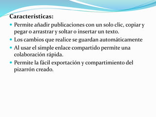 Características:
 Permite añadir publicaciones con un solo clic, copiar y
pegar o arrastrar y soltar o insertar un texto.
 Los cambios que realice se guardan automáticamente
 Al usar el simple enlace compartido permite una
colaboración rápida.
 Permite la fácil exportación y compartimiento del
pizarrón creado.
 
