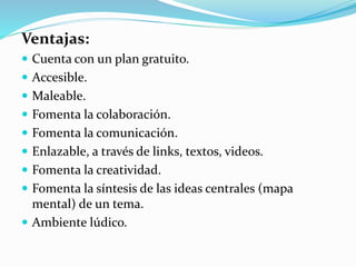 Ventajas:
 Cuenta con un plan gratuito.
 Accesible.
 Maleable.
 Fomenta la colaboración.
 Fomenta la comunicación.
 Enlazable, a través de links, textos, videos.
 Fomenta la creatividad.
 Fomenta la síntesis de las ideas centrales (mapa
mental) de un tema.
 Ambiente lúdico.
 