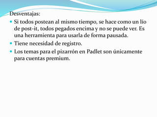 Desventajas:
 Si todos postean al mismo tiempo, se hace como un lío
de post-it, todos pegados encima y no se puede ver. Es
una herramienta para usarla de forma pausada.
 Tiene necesidad de registro.
 Los temas para el pizarrón en Padlet son únicamente
para cuentas premium.
 